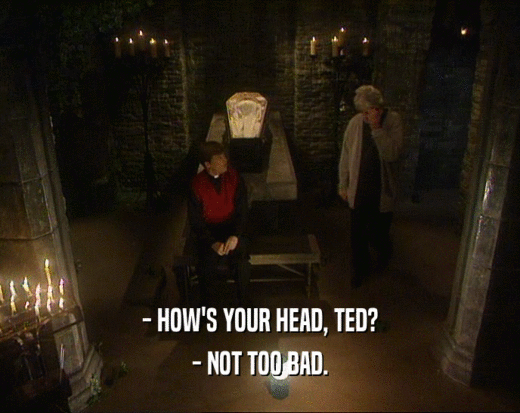 - HOW'S YOUR HEAD, TED?
 - NOT TOO BAD.
 