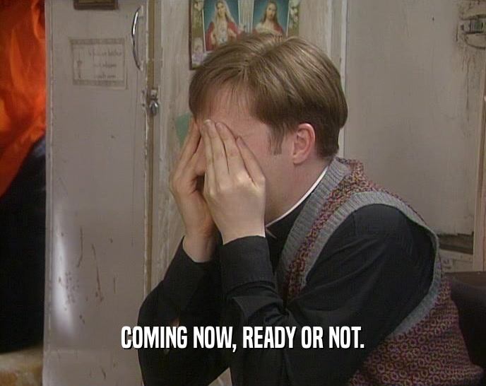 COMING NOW, READY OR NOT.  