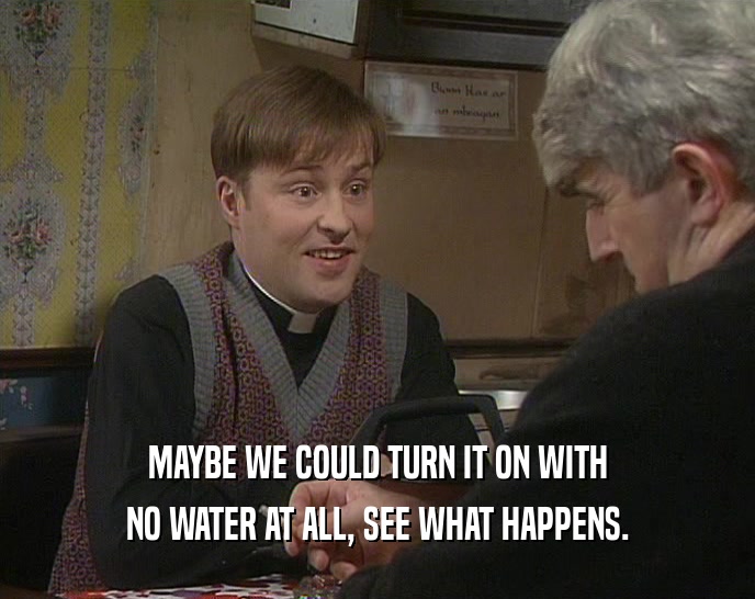 MAYBE WE COULD TURN IT ON WITH NO WATER AT ALL, SEE WHAT HAPPENS. 