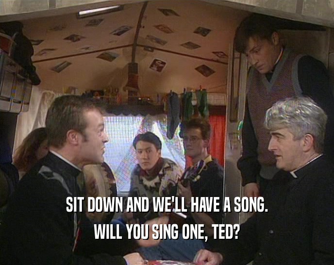 SIT DOWN AND WE'LL HAVE A SONG. WILL YOU SING ONE, TED? 
