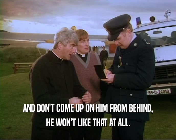 AND DON'T COME UP ON HIM FROM BEHIND, HE WON'T LIKE THAT AT ALL. 