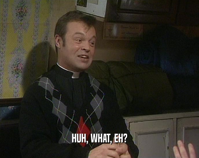HUH, WHAT, EH?  