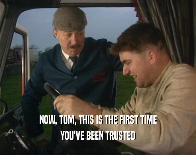 NOW, TOM, THIS IS THE FIRST TIME
 YOU'VE BEEN TRUSTED
 