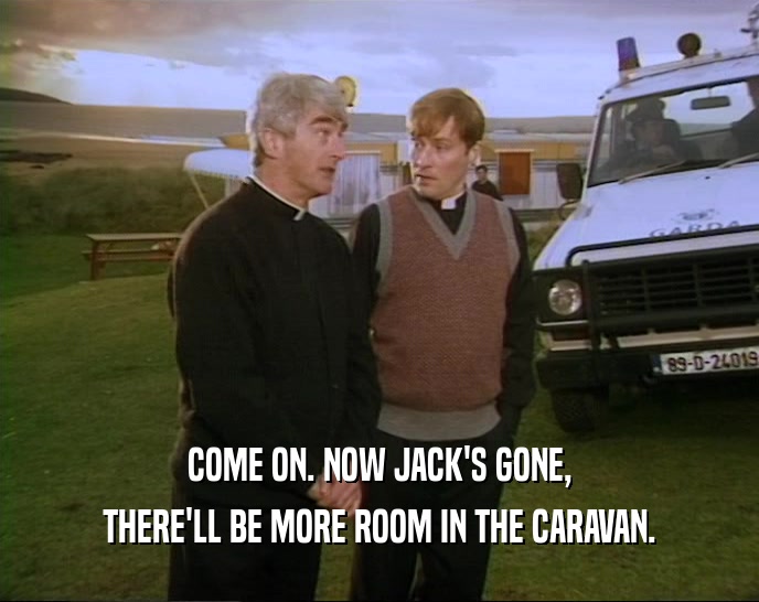COME ON. NOW JACK'S GONE, THERE'LL BE MORE ROOM IN THE CARAVAN. 