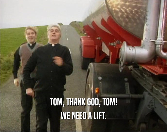TOM, THANK GOD, TOM! WE NEED A LIFT. 