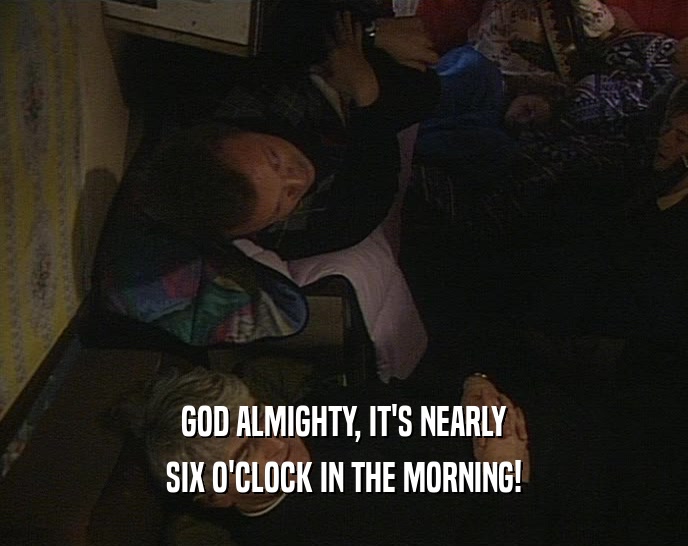 GOD ALMIGHTY, IT'S NEARLY SIX O'CLOCK IN THE MORNING! 