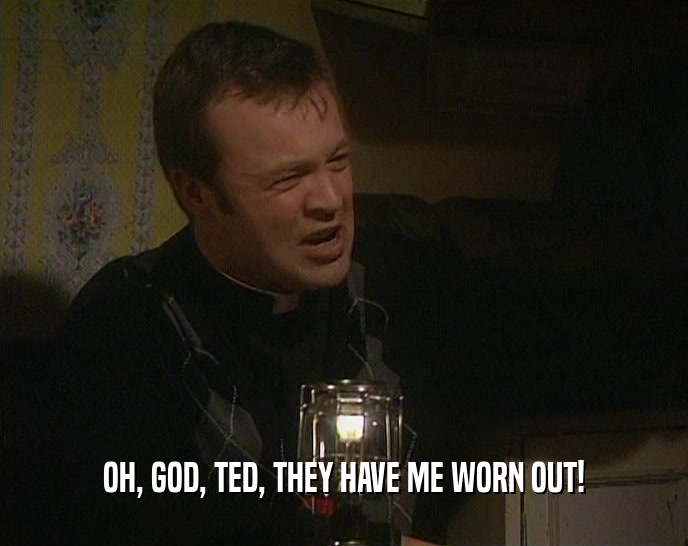 OH, GOD, TED, THEY HAVE ME WORN OUT!  