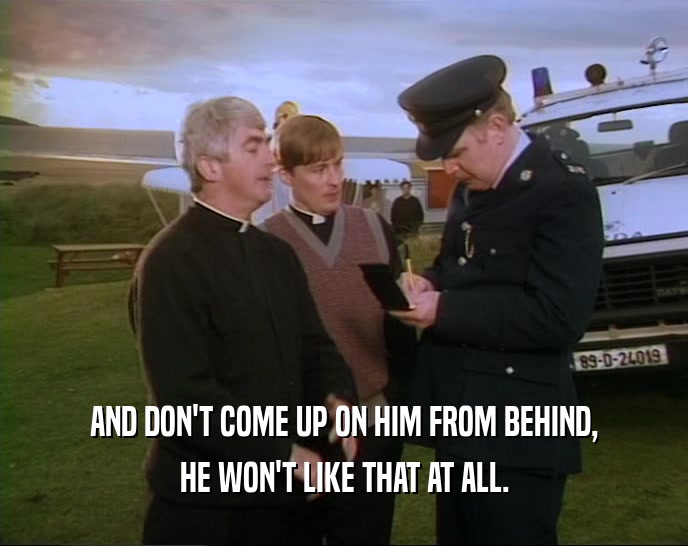 AND DON'T COME UP ON HIM FROM BEHIND, HE WON'T LIKE THAT AT ALL. 