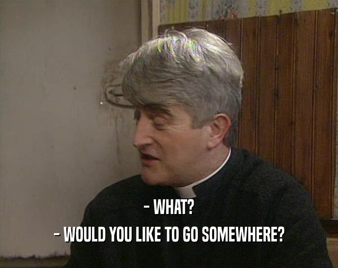 - WHAT? - WOULD YOU LIKE TO GO SOMEWHERE? 