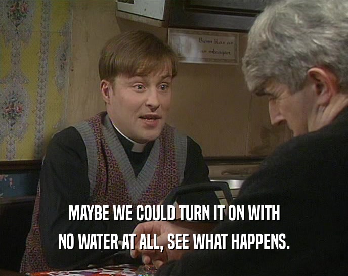 MAYBE WE COULD TURN IT ON WITH NO WATER AT ALL, SEE WHAT HAPPENS. 