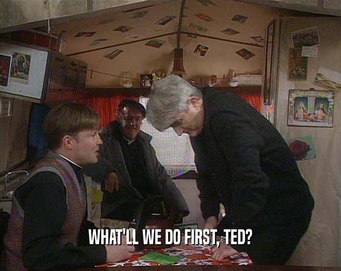 WHAT'LL WE DO FIRST, TED?
  