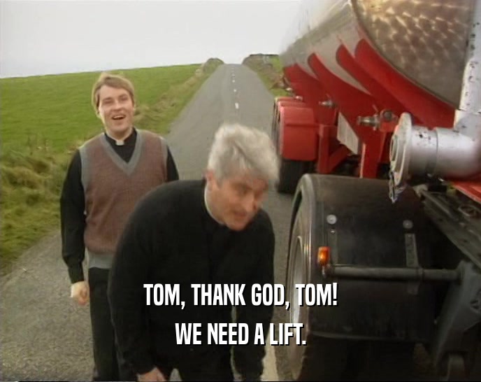 TOM, THANK GOD, TOM! WE NEED A LIFT. 