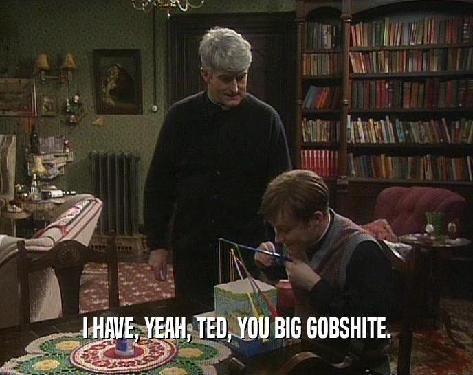 I HAVE, YEAH, TED, YOU BIG GOBSHITE.  