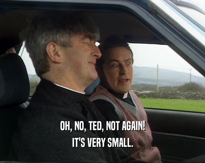 OH, NO, TED, NOT AGAIN! IT'S VERY SMALL. 