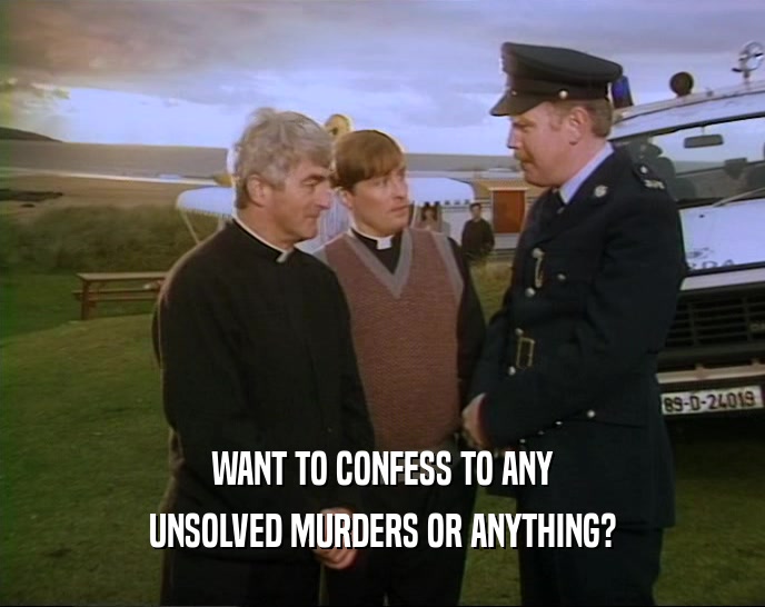 WANT TO CONFESS TO ANY UNSOLVED MURDERS OR ANYTHING? 