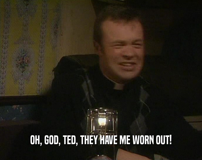 OH, GOD, TED, THEY HAVE ME WORN OUT!  
