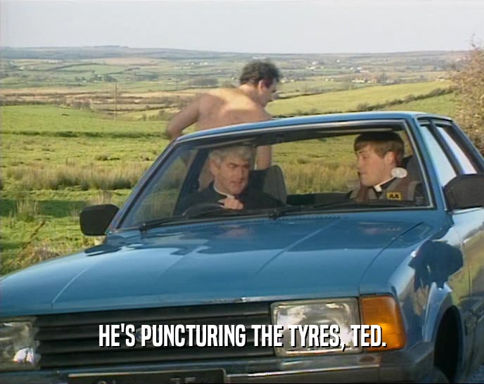 HE'S PUNCTURING THE TYRES, TED.
  