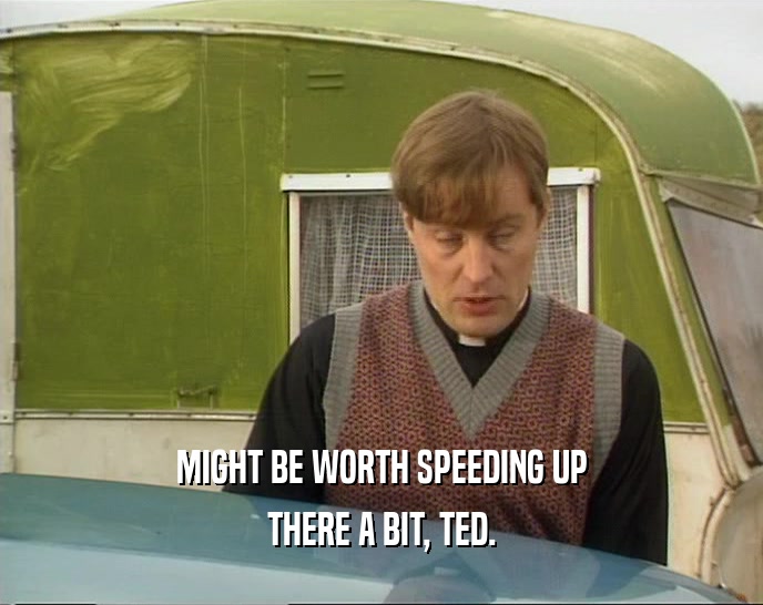 MIGHT BE WORTH SPEEDING UP
 THERE A BIT, TED.
 