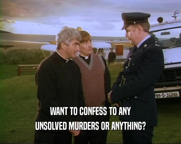 WANT TO CONFESS TO ANY UNSOLVED MURDERS OR ANYTHING? 