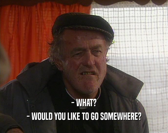 - WHAT? - WOULD YOU LIKE TO GO SOMEWHERE? 