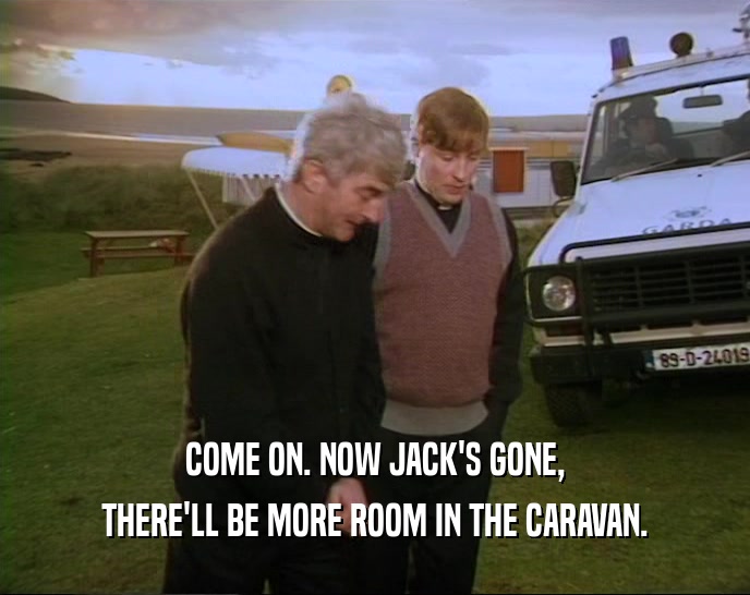 COME ON. NOW JACK'S GONE, THERE'LL BE MORE ROOM IN THE CARAVAN. 