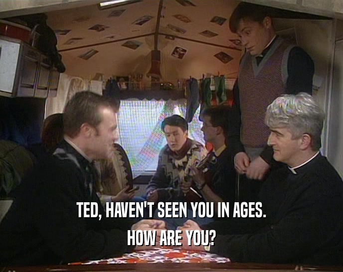 TED, HAVEN'T SEEN YOU IN AGES.
 HOW ARE YOU?
 