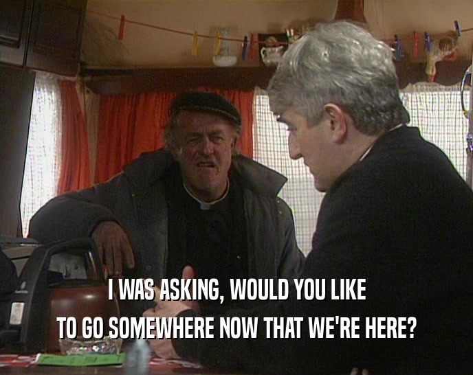 I WAS ASKING, WOULD YOU LIKE TO GO SOMEWHERE NOW THAT WE'RE HERE? 