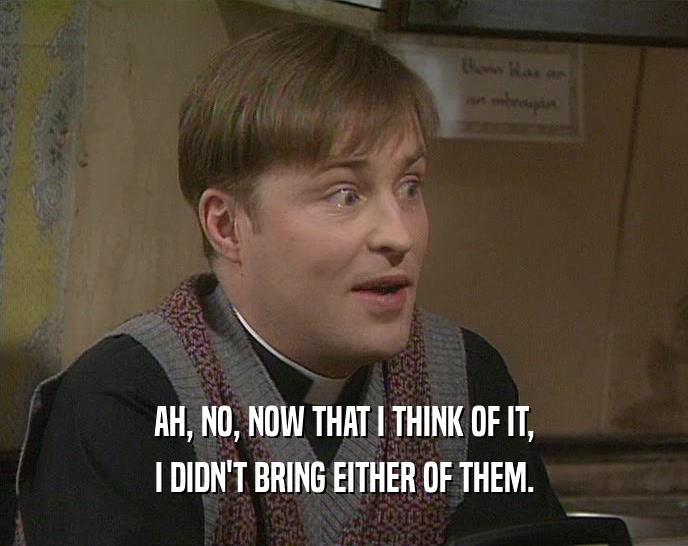 AH, NO, NOW THAT I THINK OF IT, I DIDN'T BRING EITHER OF THEM. 