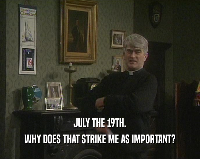 JULY THE 19TH. WHY DOES THAT STRIKE ME AS IMPORTANT? 