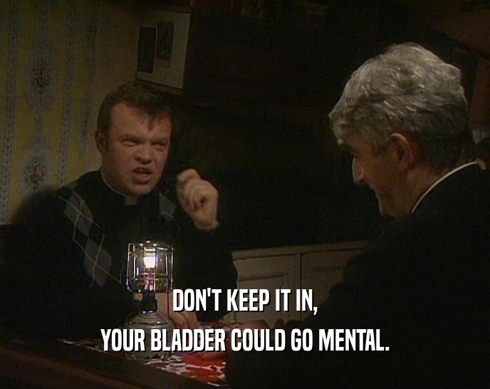 DON'T KEEP IT IN, YOUR BLADDER COULD GO MENTAL. 