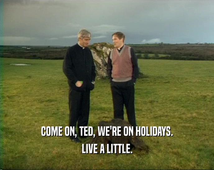 COME ON, TED, WE'RE ON HOLIDAYS. LIVE A LITTLE. 