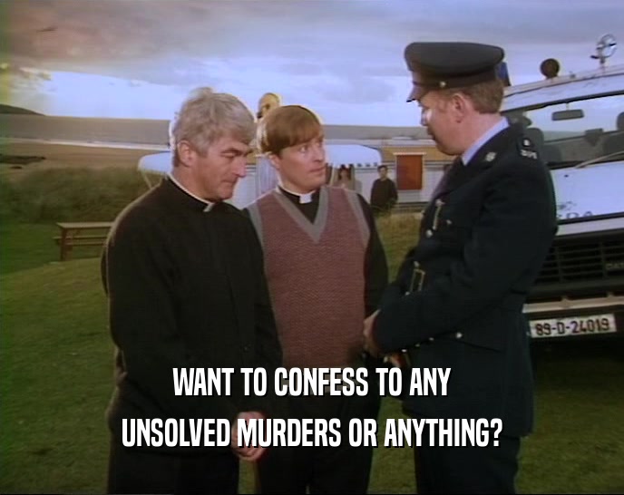 WANT TO CONFESS TO ANY UNSOLVED MURDERS OR ANYTHING? 