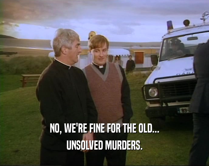 NO, WE'RE FINE FOR THE OLD... UNSOLVED MURDERS. 