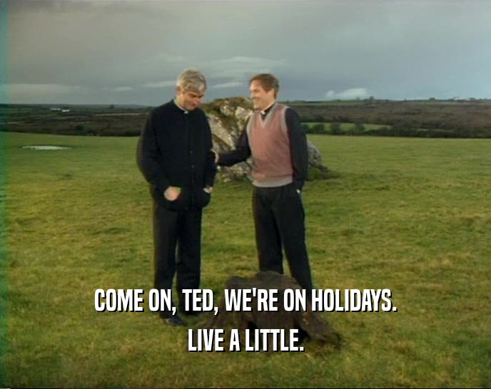 COME ON, TED, WE'RE ON HOLIDAYS. LIVE A LITTLE. 
