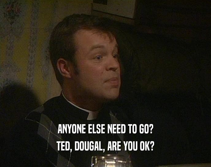 ANYONE ELSE NEED TO GO?
 TED, DOUGAL, ARE YOU OK?
 