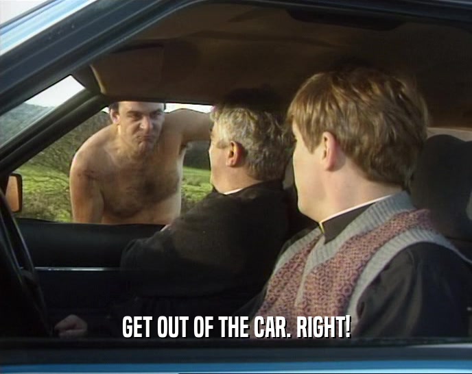GET OUT OF THE CAR. RIGHT!
  