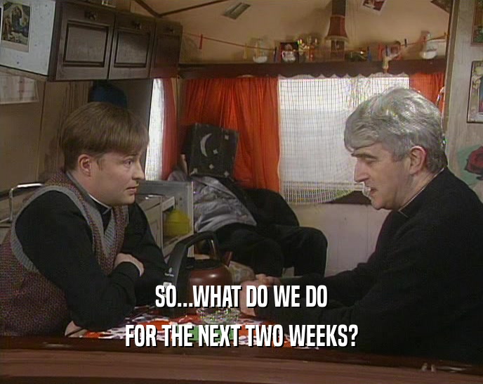 SO...WHAT DO WE DO FOR THE NEXT TWO WEEKS? 