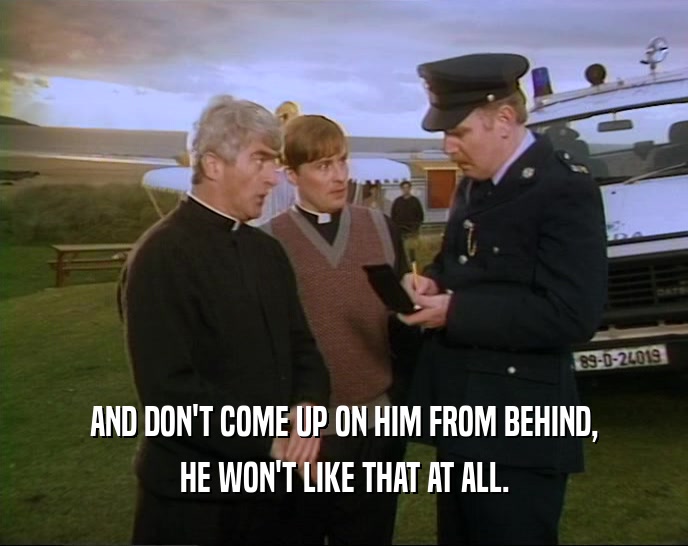 AND DON'T COME UP ON HIM FROM BEHIND, HE WON'T LIKE THAT AT ALL. 