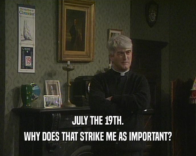 JULY THE 19TH. WHY DOES THAT STRIKE ME AS IMPORTANT? 
