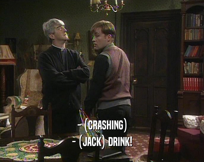 - (CRASHING)
 - (JACK) DRINK!
 