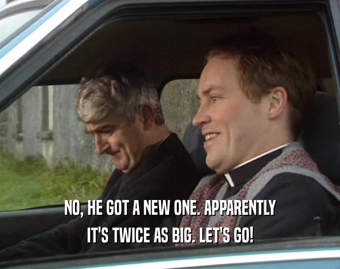 NO, HE GOT A NEW ONE. APPARENTLY IT'S TWICE AS BIG. LET'S GO! 