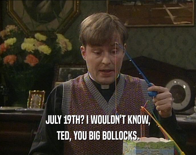 JULY 19TH? I WOULDN'T KNOW, TED, YOU BIG BOLLOCKS. 