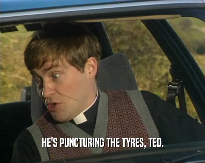 HE'S PUNCTURING THE TYRES, TED.
  