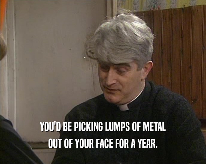 YOU'D BE PICKING LUMPS OF METAL OUT OF YOUR FACE FOR A YEAR. 