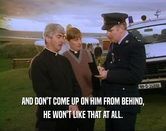 AND DON'T COME UP ON HIM FROM BEHIND, HE WON'T LIKE THAT AT ALL. 