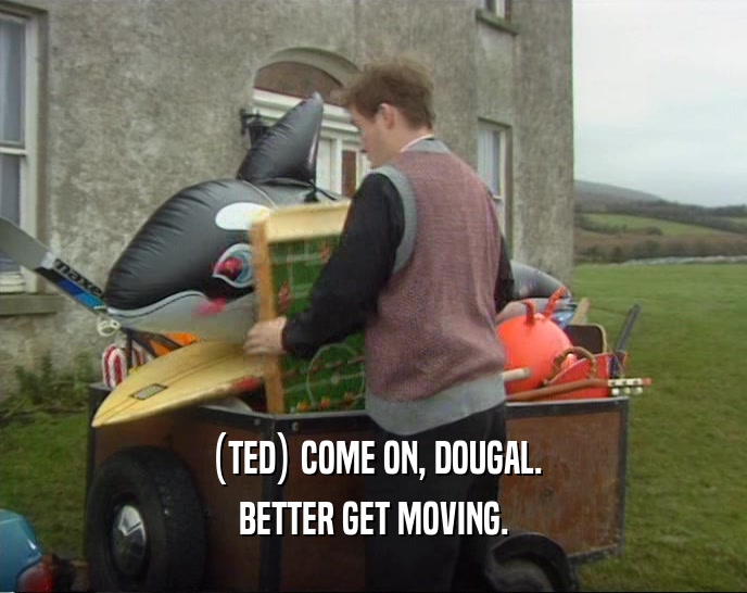 (TED) COME ON, DOUGAL. BETTER GET MOVING. 