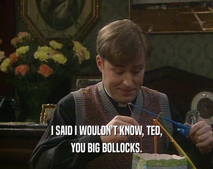 I SAID I WOULDN'T KNOW, TED, YOU BIG BOLLOCKS. 