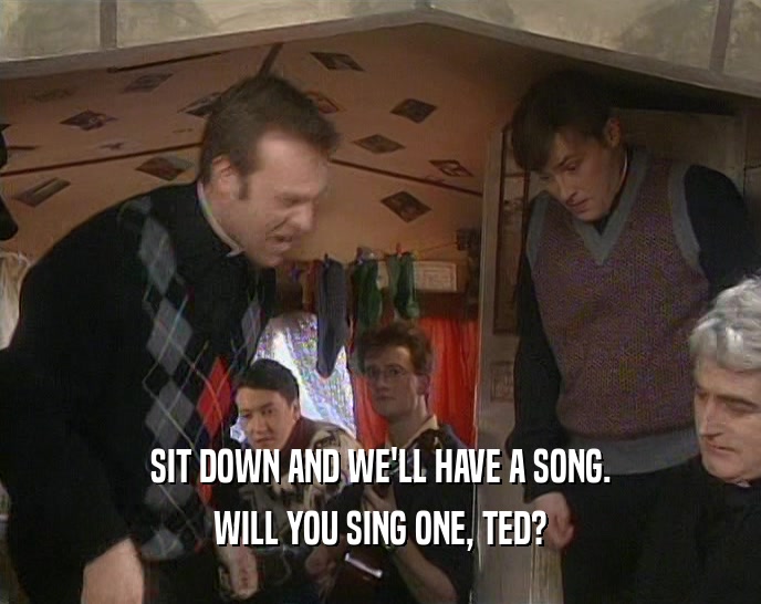 SIT DOWN AND WE'LL HAVE A SONG. WILL YOU SING ONE, TED? 