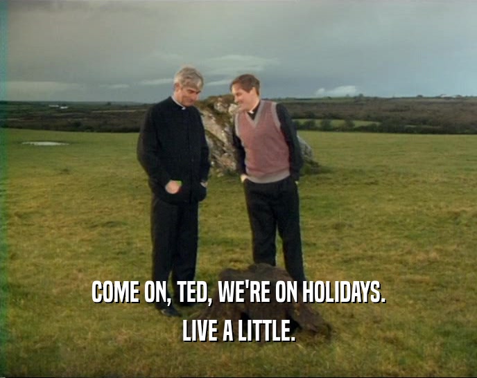 COME ON, TED, WE'RE ON HOLIDAYS. LIVE A LITTLE. 