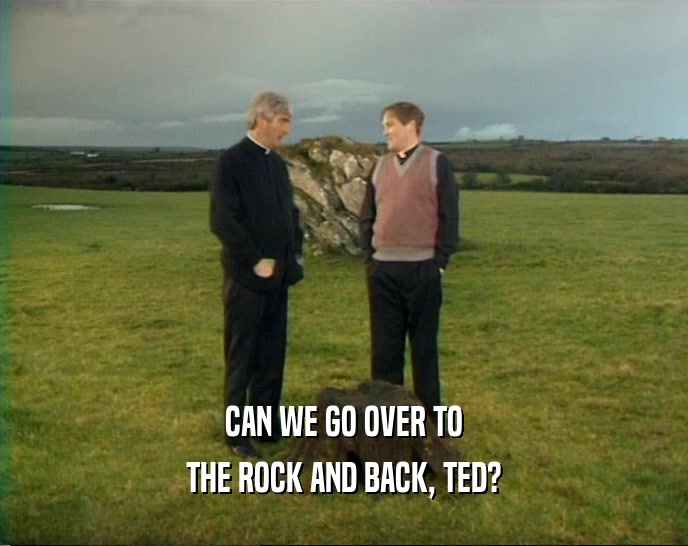 CAN WE GO OVER TO
 THE ROCK AND BACK, TED?
 
